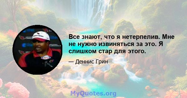 Все знают, что я нетерпелив. Мне не нужно извиняться за это. Я слишком стар для этого.