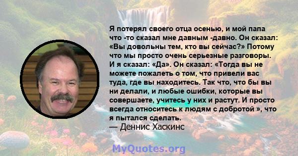 Я потерял своего отца осенью, и мой папа что -то сказал мне давным -давно. Он сказал: «Вы довольны тем, кто вы сейчас?» Потому что мы просто очень серьезные разговоры. И я сказал: «Да». Он сказал: «Тогда вы не можете