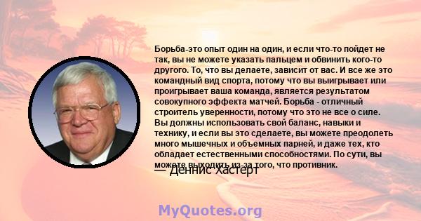 Борьба-это опыт один на один, и если что-то пойдет не так, вы не можете указать пальцем и обвинить кого-то другого. То, что вы делаете, зависит от вас. И все же это командный вид спорта, потому что вы выигрывает или