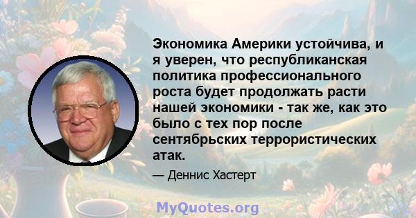 Экономика Америки устойчива, и я уверен, что республиканская политика профессионального роста будет продолжать расти нашей экономики - так же, как это было с тех пор после сентябрьских террористических атак.