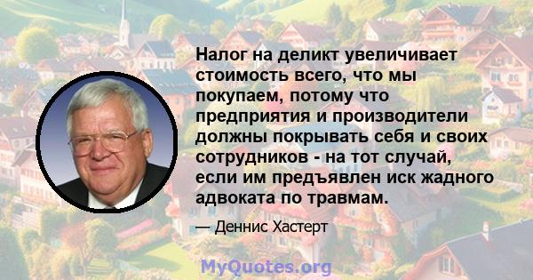 Налог на деликт увеличивает стоимость всего, что мы покупаем, потому что предприятия и производители должны покрывать себя и своих сотрудников - на тот случай, если им предъявлен иск жадного адвоката по травмам.