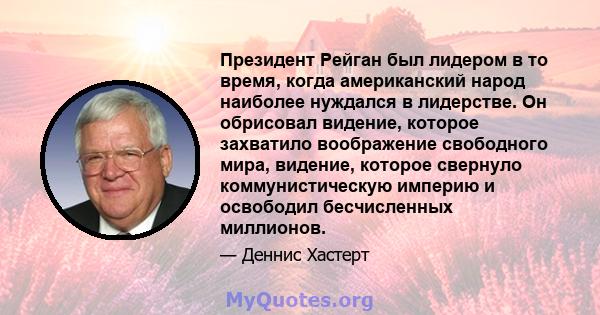 Президент Рейган был лидером в то время, когда американский народ наиболее нуждался в лидерстве. Он обрисовал видение, которое захватило воображение свободного мира, видение, которое свернуло коммунистическую империю и