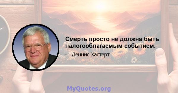 Смерть просто не должна быть налогооблагаемым событием.