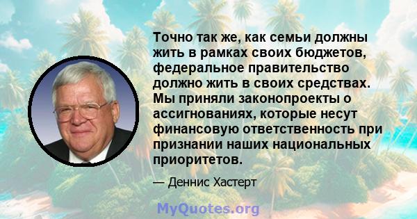 Точно так же, как семьи должны жить в рамках своих бюджетов, федеральное правительство должно жить в своих средствах. Мы приняли законопроекты о ассигнованиях, которые несут финансовую ответственность при признании