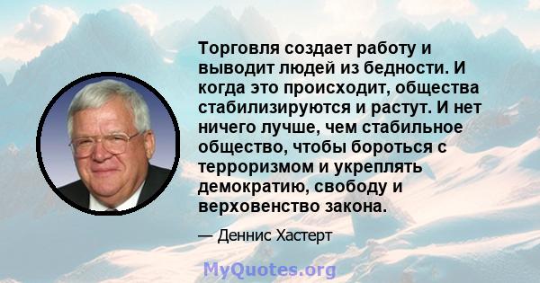 Торговля создает работу и выводит людей из бедности. И когда это происходит, общества стабилизируются и растут. И нет ничего лучше, чем стабильное общество, чтобы бороться с терроризмом и укреплять демократию, свободу и 