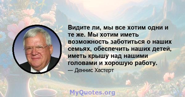 Видите ли, мы все хотим одни и те же. Мы хотим иметь возможность заботиться о наших семьях, обеспечить наших детей, иметь крышу над нашими головами и хорошую работу.