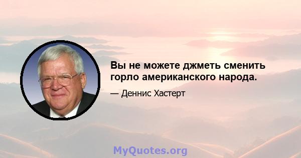 Вы не можете джметь сменить горло американского народа.