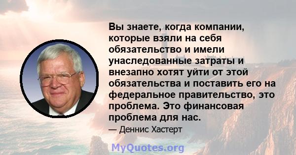 Вы знаете, когда компании, которые взяли на себя обязательство и имели унаследованные затраты и внезапно хотят уйти от этой обязательства и поставить его на федеральное правительство, это проблема. Это финансовая