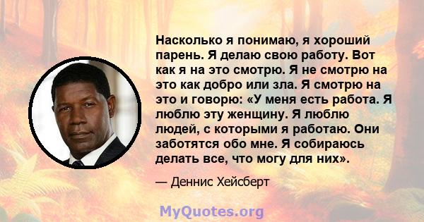 Насколько я понимаю, я хороший парень. Я делаю свою работу. Вот как я на это смотрю. Я не смотрю на это как добро или зла. Я смотрю на это и говорю: «У меня есть работа. Я люблю эту женщину. Я люблю людей, с которыми я