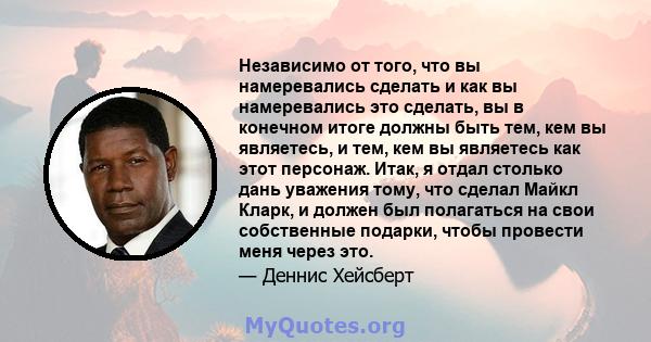 Независимо от того, что вы намеревались сделать и как вы намеревались это сделать, вы в конечном итоге должны быть тем, кем вы являетесь, и тем, кем вы являетесь как этот персонаж. Итак, я отдал столько дань уважения