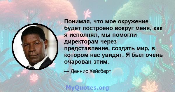 Понимая, что мое окружение будет построено вокруг меня, как я исполнял, мы помогли директорам через представление, создать мир, в котором нас увидят. Я был очень очарован этим.