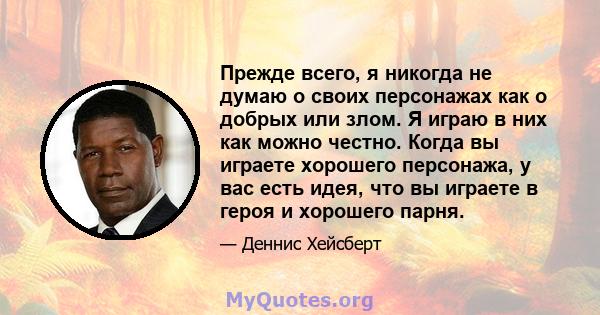 Прежде всего, я никогда не думаю о своих персонажах как о добрых или злом. Я играю в них как можно честно. Когда вы играете хорошего персонажа, у вас есть идея, что вы играете в героя и хорошего парня.