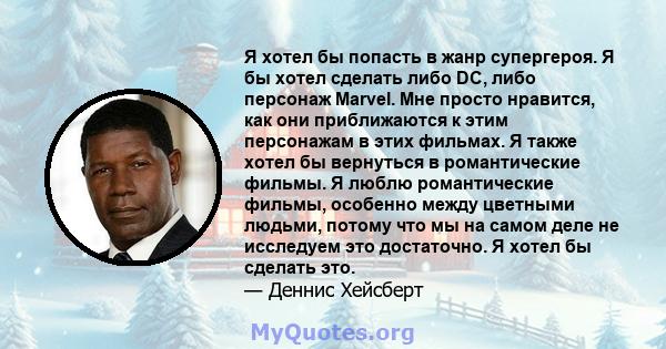 Я хотел бы попасть в жанр супергероя. Я бы хотел сделать либо DC, либо персонаж Marvel. Мне просто нравится, как они приближаются к этим персонажам в этих фильмах. Я также хотел бы вернуться в романтические фильмы. Я