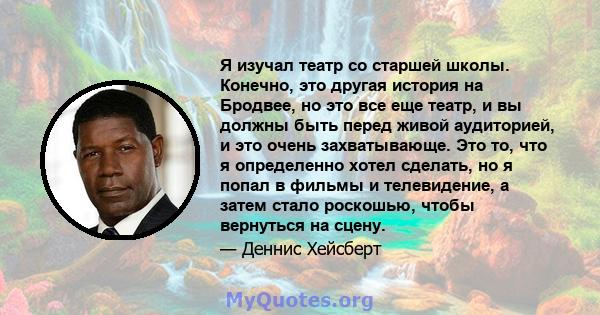 Я изучал театр со старшей школы. Конечно, это другая история на Бродвее, но это все еще театр, и вы должны быть перед живой аудиторией, и это очень захватывающе. Это то, что я определенно хотел сделать, но я попал в