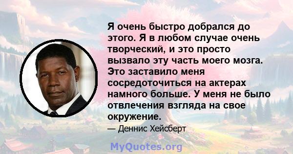 Я очень быстро добрался до этого. Я в любом случае очень творческий, и это просто вызвало эту часть моего мозга. Это заставило меня сосредоточиться на актерах намного больше. У меня не было отвлечения взгляда на свое