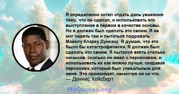 Я определенно хотел отдать дань уважения тому, что он сделал, и использовать его выступление в первом в качестве основы. Но я должен был сделать это своим. Я не мог сидеть там и пытаться подражать Майклу Кларку Дункану. 