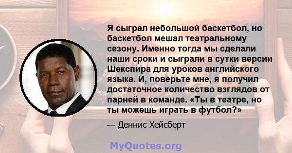 Я сыграл небольшой баскетбол, но баскетбол мешал театральному сезону. Именно тогда мы сделали наши сроки и сыграли в сутки версии Шекспира для уроков английского языка. И, поверьте мне, я получил достаточное количество