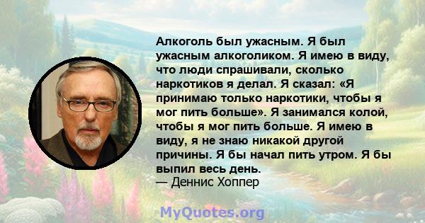 Алкоголь был ужасным. Я был ужасным алкоголиком. Я имею в виду, что люди спрашивали, сколько наркотиков я делал. Я сказал: «Я принимаю только наркотики, чтобы я мог пить больше». Я занимался колой, чтобы я мог пить