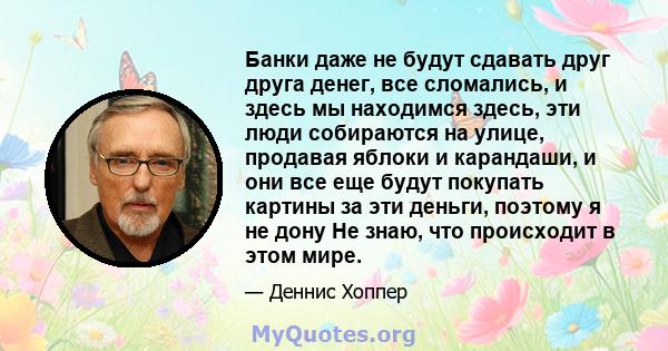 Банки даже не будут сдавать друг друга денег, все сломались, и здесь мы находимся здесь, эти люди собираются на улице, продавая яблоки и карандаши, и они все еще будут покупать картины за эти деньги, поэтому я не дону