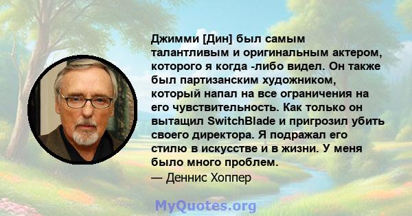 Джимми [Дин] был самым талантливым и оригинальным актером, которого я когда -либо видел. Он также был партизанским художником, который напал на все ограничения на его чувствительность. Как только он вытащил SwitchBlade