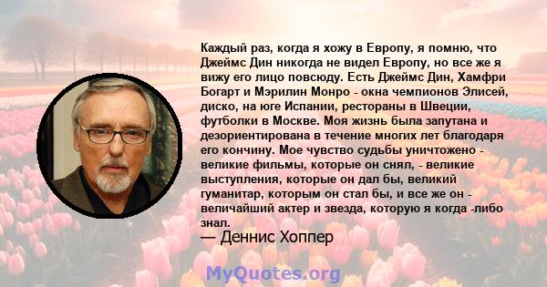 Каждый раз, когда я хожу в Европу, я помню, что Джеймс Дин никогда не видел Европу, но все же я вижу его лицо повсюду. Есть Джеймс Дин, Хамфри Богарт и Мэрилин Монро - окна чемпионов Элисей, диско, на юге Испании,