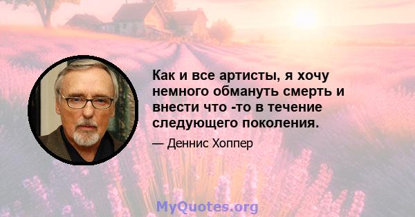 Как и все артисты, я хочу немного обмануть смерть и внести что -то в течение следующего поколения.