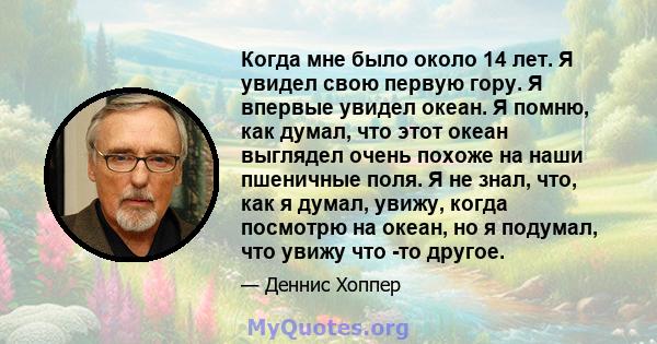 Когда мне было около 14 лет. Я увидел свою первую гору. Я впервые увидел океан. Я помню, как думал, что этот океан выглядел очень похоже на наши пшеничные поля. Я не знал, что, как я думал, увижу, когда посмотрю на