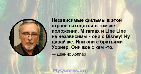 Независимые фильмы в этой стране находятся в том же положении. Miramax и Line Line не независимы - они с Disney! Ну давай же. Или они с братьями Уорнер. Они все с кем -то.