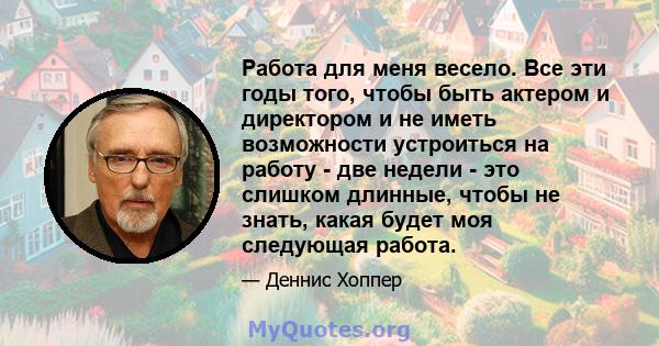 Работа для меня весело. Все эти годы того, чтобы быть актером и директором и не иметь возможности устроиться на работу - две недели - это слишком длинные, чтобы не знать, какая будет моя следующая работа.