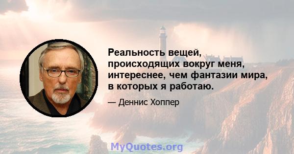 Реальность вещей, происходящих вокруг меня, интереснее, чем фантазии мира, в которых я работаю.