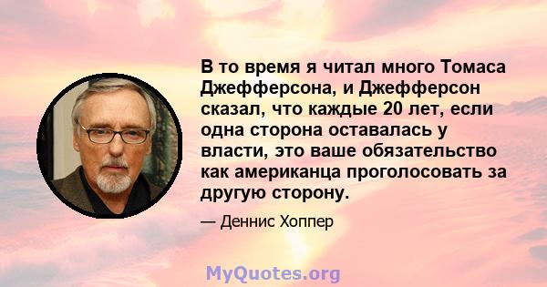 В то время я читал много Томаса Джефферсона, и Джефферсон сказал, что каждые 20 лет, если одна сторона оставалась у власти, это ваше обязательство как американца проголосовать за другую сторону.