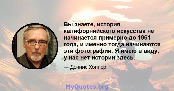 Вы знаете, история калифорнийского искусства не начинается примерно до 1961 года, и именно тогда начинаются эти фотографии. Я имею в виду, у нас нет истории здесь.