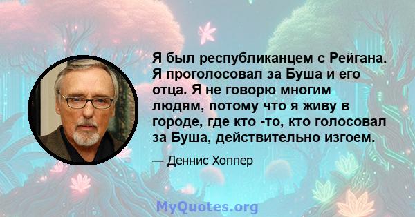 Я был республиканцем с Рейгана. Я проголосовал за Буша и его отца. Я не говорю многим людям, потому что я живу в городе, где кто -то, кто голосовал за Буша, действительно изгоем.