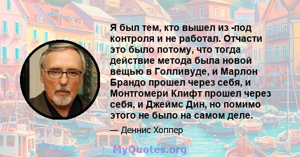 Я был тем, кто вышел из -под контроля и не работал. Отчасти это было потому, что тогда действие метода была новой вещью в Голливуде, и Марлон Брандо прошел через себя, и Монтгомери Клифт прошел через себя, и Джеймс Дин, 