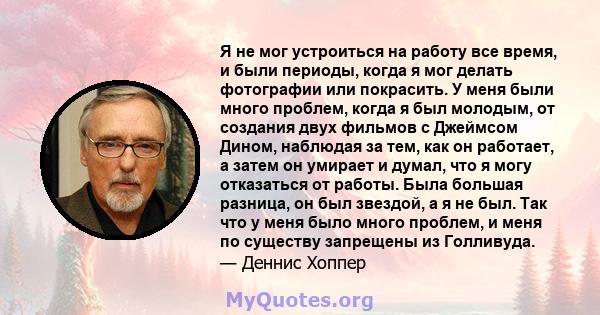 Я не мог устроиться на работу все время, и были периоды, когда я мог делать фотографии или покрасить. У меня были много проблем, когда я был молодым, от создания двух фильмов с Джеймсом Дином, наблюдая за тем, как он