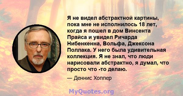 Я не видел абстрактной картины, пока мне не исполнилось 18 лет, когда я пошел в дом Винсента Прайса и увидел Ричарда Нибенкенна, Вольфа, Джексона Поллака. У него была удивительная коллекция. Я не знал, что люди