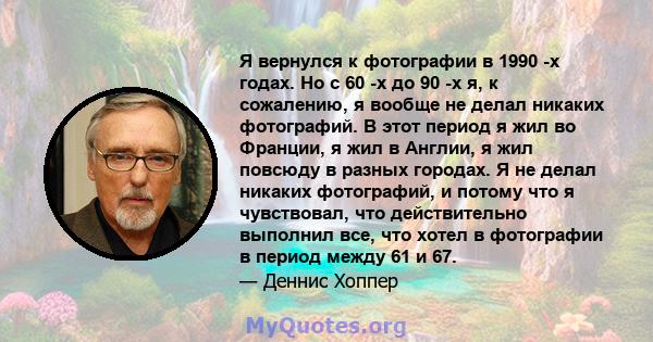 Я вернулся к фотографии в 1990 -х годах. Но с 60 -х до 90 -х я, к сожалению, я вообще не делал никаких фотографий. В этот период я ​​жил во Франции, я жил в Англии, я жил повсюду в разных городах. Я не делал никаких