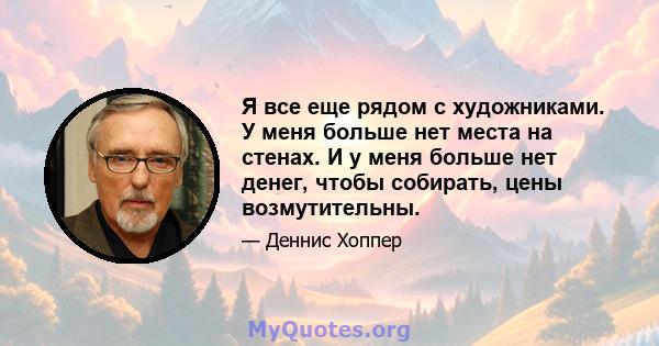 Я все еще рядом с художниками. У меня больше нет места на стенах. И у меня больше нет денег, чтобы собирать, цены возмутительны.