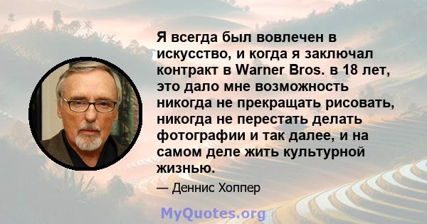 Я всегда был вовлечен в искусство, и когда я заключал контракт в Warner Bros. в 18 лет, это дало мне возможность никогда не прекращать рисовать, никогда не перестать делать фотографии и так далее, и на самом деле жить