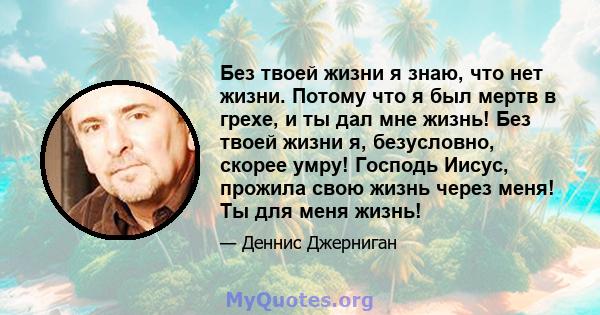 Без твоей жизни я знаю, что нет жизни. Потому что я был мертв в грехе, и ты дал мне жизнь! Без твоей жизни я, безусловно, скорее умру! Господь Иисус, прожила свою жизнь через меня! Ты для меня жизнь!