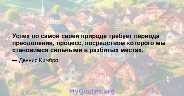 Успех по самой своей природе требует периода преодоления, процесс, посредством которого мы становимся сильными в разбитых местах.