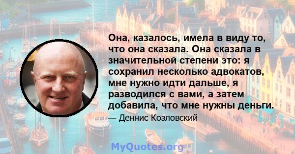 Она, казалось, имела в виду то, что она сказала. Она сказала в значительной степени это: я сохранил несколько адвокатов, мне нужно идти дальше, я разводился с вами, а затем добавила, что мне нужны деньги.