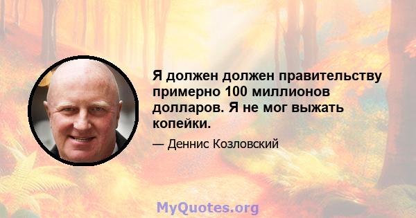 Я должен должен правительству примерно 100 миллионов долларов. Я не мог выжать копейки.