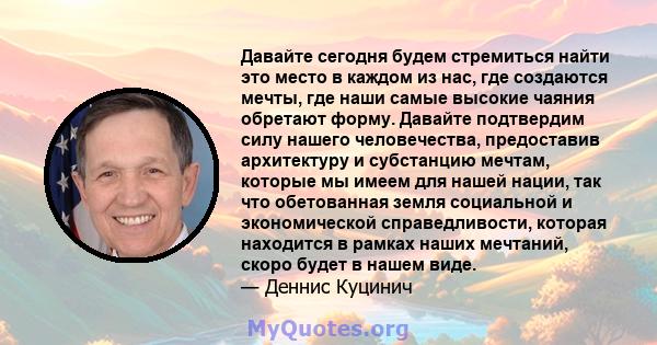 Давайте сегодня будем стремиться найти это место в каждом из нас, где создаются мечты, где наши самые высокие чаяния обретают форму. Давайте подтвердим силу нашего человечества, предоставив архитектуру и субстанцию