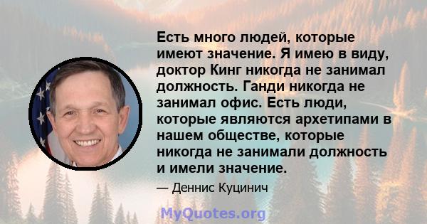 Есть много людей, которые имеют значение. Я имею в виду, доктор Кинг никогда не занимал должность. Ганди никогда не занимал офис. Есть люди, которые являются архетипами в нашем обществе, которые никогда не занимали