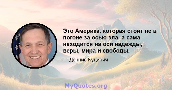 Это Америка, которая стоит не в погоне за осью зла, а сама находится на оси надежды, веры, мира и свободы.