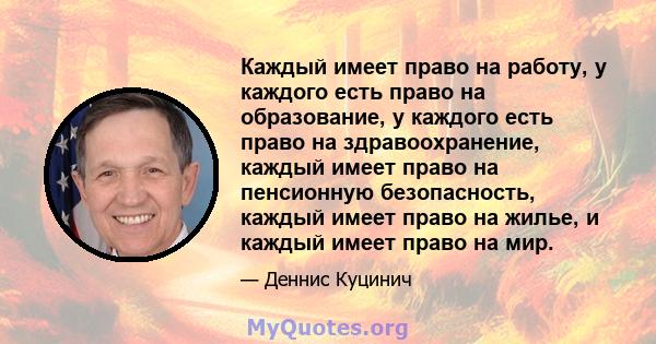 Каждый имеет право на работу, у каждого есть право на образование, у каждого есть право на здравоохранение, каждый имеет право на пенсионную безопасность, каждый имеет право на жилье, и каждый имеет право на мир.