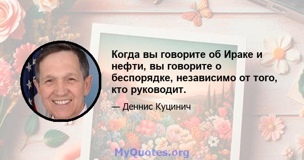 Когда вы говорите об Ираке и нефти, вы говорите о беспорядке, независимо от того, кто руководит.