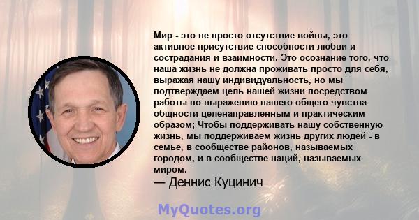 Мир - это не просто отсутствие войны, это активное присутствие способности любви и сострадания и взаимности. Это осознание того, что наша жизнь не должна проживать просто для себя, выражая нашу индивидуальность, но мы