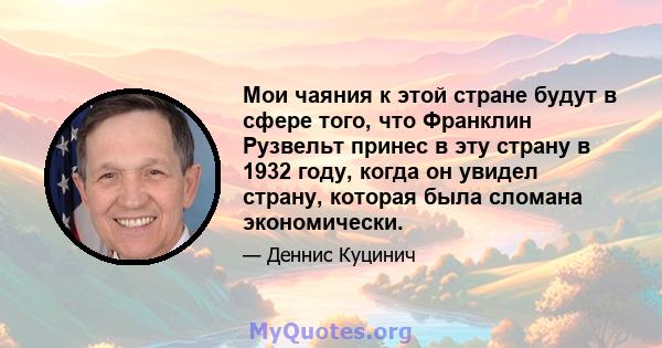 Мои чаяния к этой стране будут в сфере того, что Франклин Рузвельт принес в эту страну в 1932 году, когда он увидел страну, которая была сломана экономически.